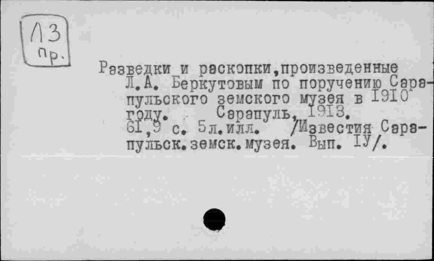 ﻿Разведки и раскопки,произведенные Л,А, Беркутовым по поручению Сара пульского земского музея в 1310 году. Сэрапуль. 1913.
21,9 с. 5л.илл. /Известия Сэра-пульок.земск.музея. Вып. БУ/»